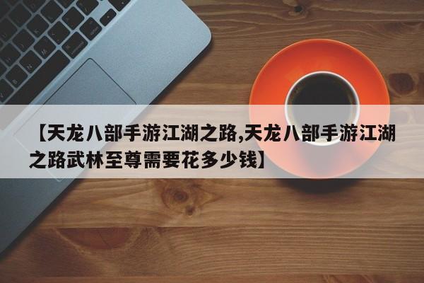 【天龙八部手游江湖之路,天龙八部手游江湖之路武林至尊需要花多少钱】