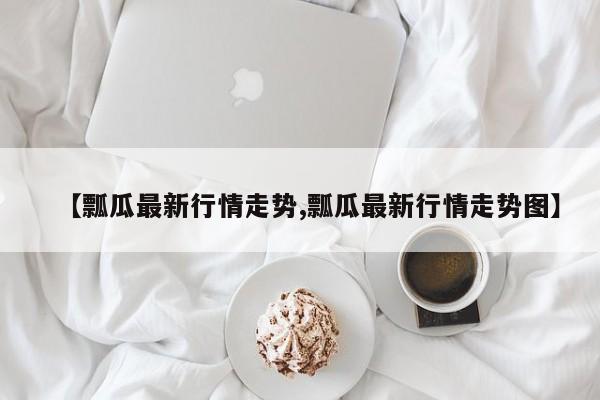 【瓢瓜最新行情走势,瓢瓜最新行情走势图】