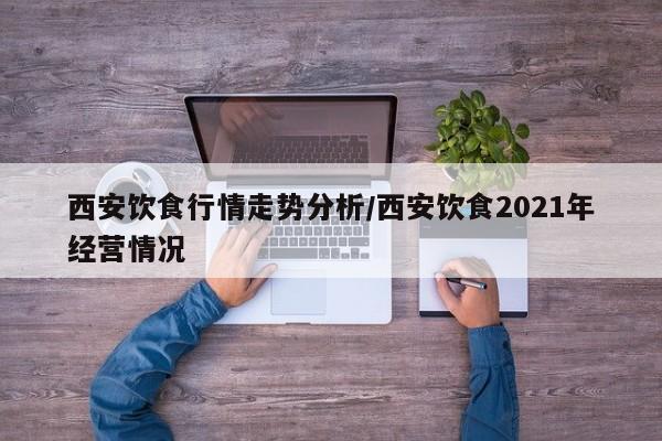 西安饮食行情走势分析/西安饮食2021年经营情况