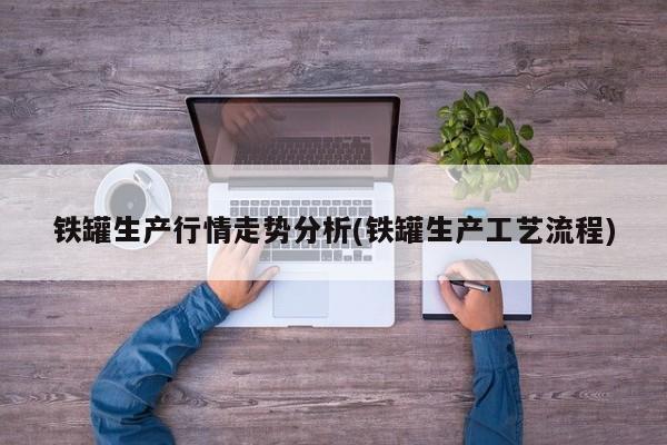 铁罐生产行情走势分析(铁罐生产工艺流程)