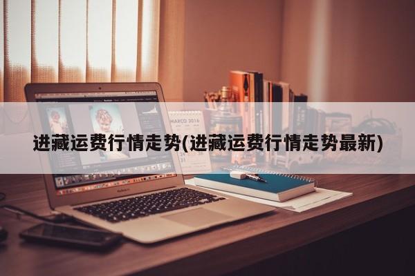 进藏运费行情走势(进藏运费行情走势最新)