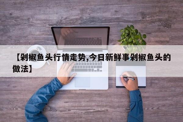 【剁椒鱼头行情走势,今日新鲜事剁椒鱼头的做法】