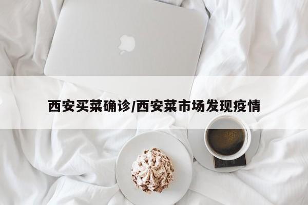 西安买菜确诊/西安菜市场发现疫情