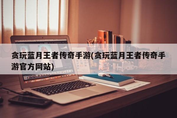 贪玩蓝月王者传奇手游(贪玩蓝月王者传奇手游官方网站)