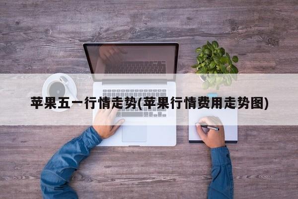 苹果五一行情走势(苹果行情费用走势图)