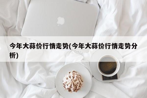 今年大蒜价行情走势(今年大蒜价行情走势分析)