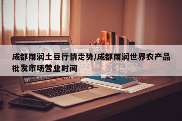 成都雨润土豆行情走势/成都雨润世界农产品批发市场营业时间