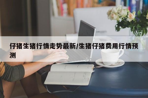 仔猪生猪行情走势最新/生猪仔猪费用行情预测