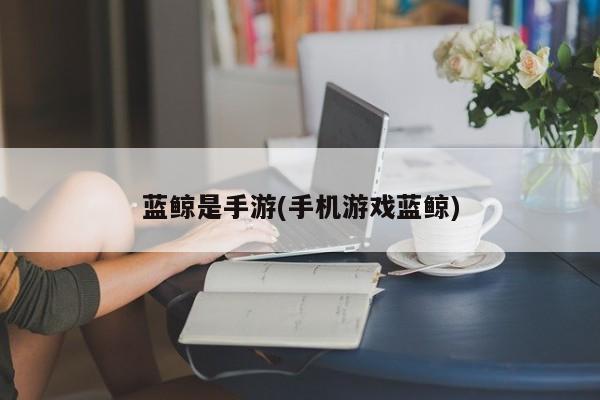 蓝鲸是手游(手机游戏蓝鲸)