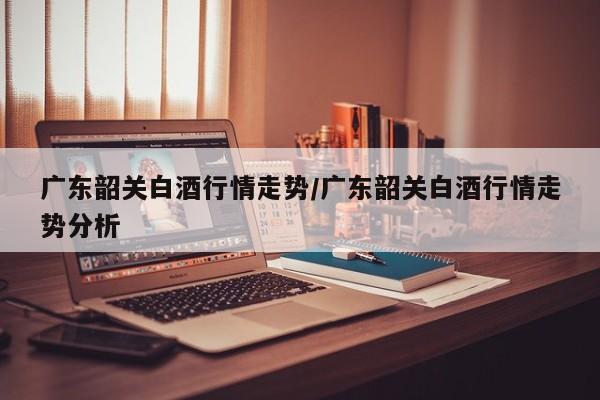 广东韶关白酒行情走势/广东韶关白酒行情走势分析