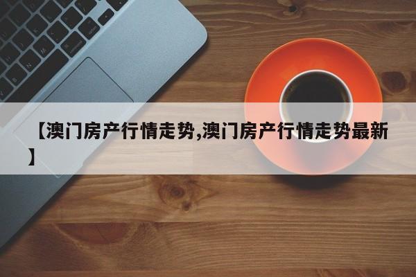 【澳门房产行情走势,澳门房产行情走势最新】