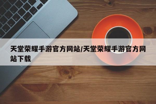 天堂荣耀手游官方网站/天堂荣耀手游官方网站下载