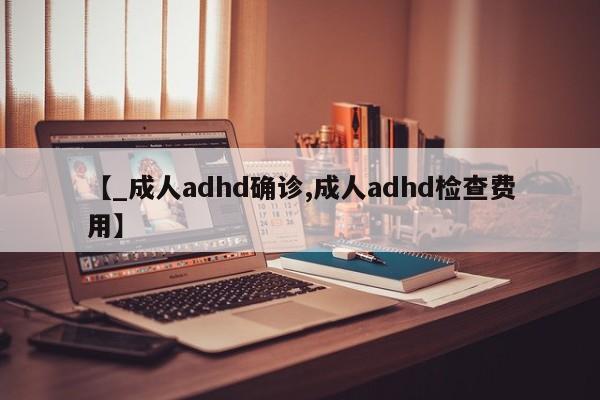【_成人adhd确诊,成人adhd检查费用】