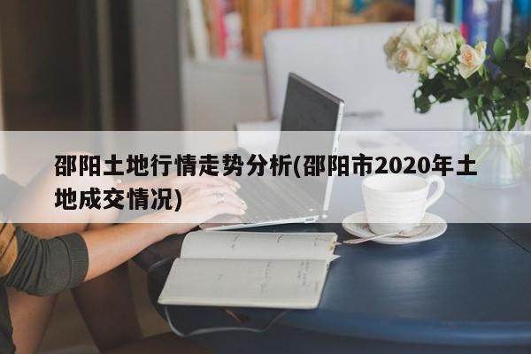 邵阳土地行情走势分析(邵阳市2020年土地成交情况)