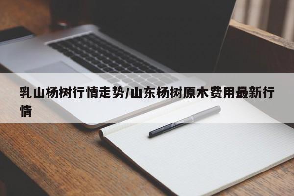 乳山杨树行情走势/山东杨树原木费用最新行情