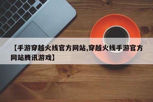 【手游穿越火线官方网站,穿越火线手游官方网站腾讯游戏】