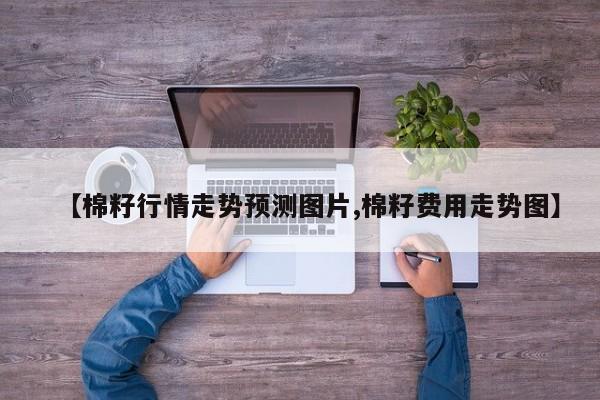 【棉籽行情走势预测图片,棉籽费用走势图】