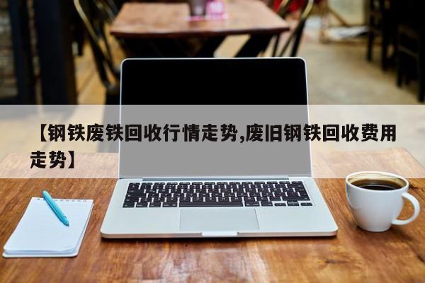 【钢铁废铁回收行情走势,废旧钢铁回收费用走势】