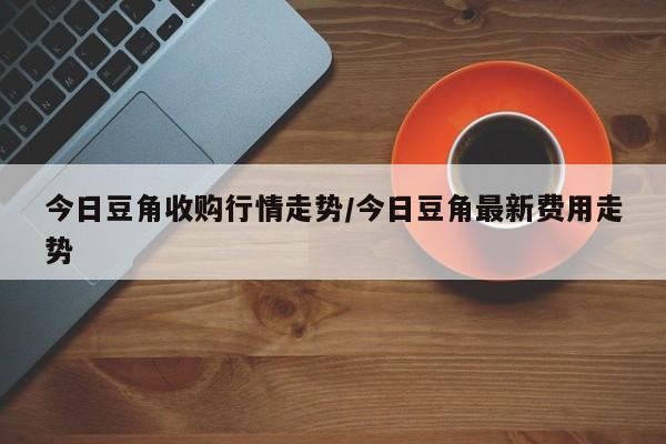 今日豆角收购行情走势/今日豆角最新费用走势