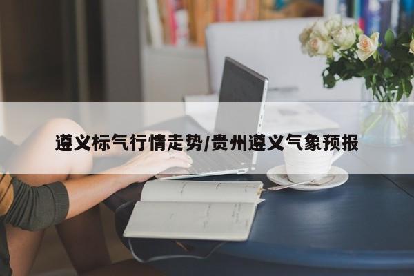 遵义标气行情走势/贵州遵义气象预报