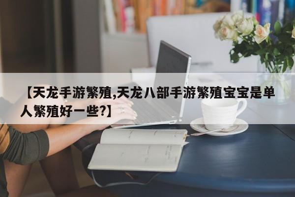 【天龙手游繁殖,天龙八部手游繁殖宝宝是单人繁殖好一些?】
