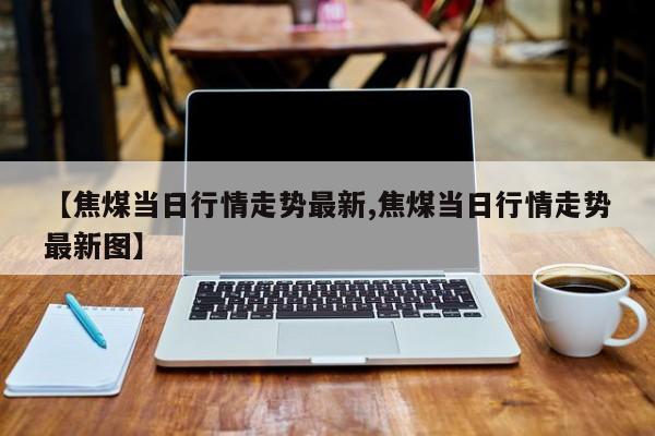 【焦煤当日行情走势最新,焦煤当日行情走势最新图】