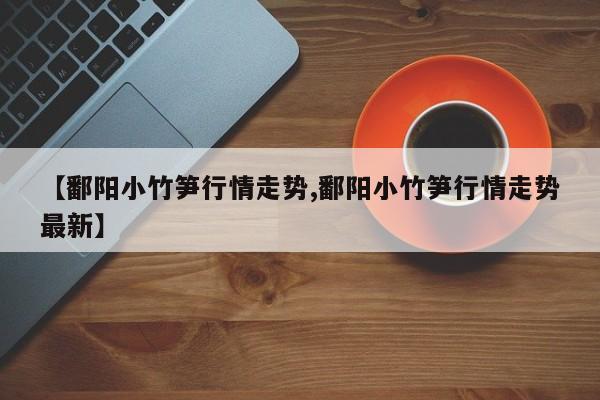 【鄱阳小竹笋行情走势,鄱阳小竹笋行情走势最新】