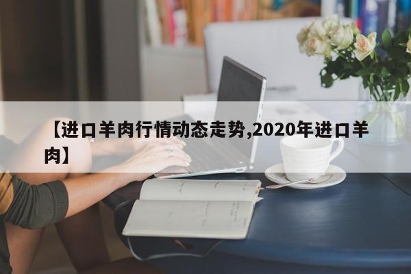 【进口羊肉行情动态走势,2020年进口羊肉】