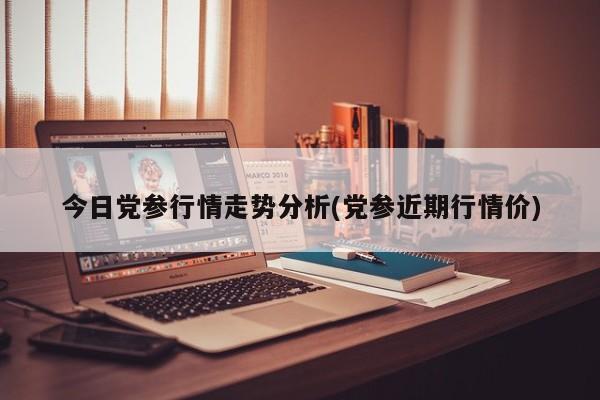 今日党参行情走势分析(党参近期行情价)