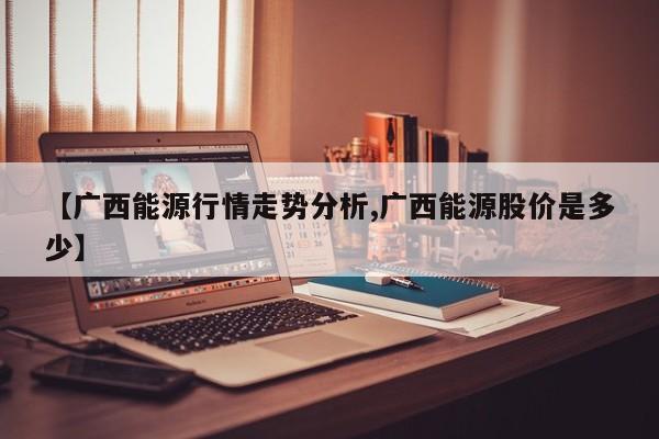 【广西能源行情走势分析,广西能源股价是多少】