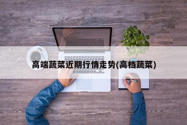 高端蔬菜近期行情走势(高档蔬菜)