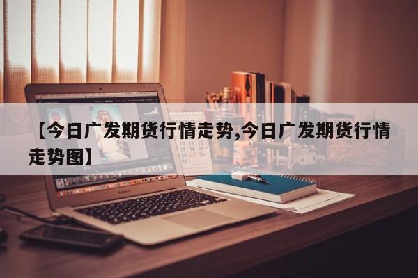 【今日广发期货行情走势,今日广发期货行情走势图】