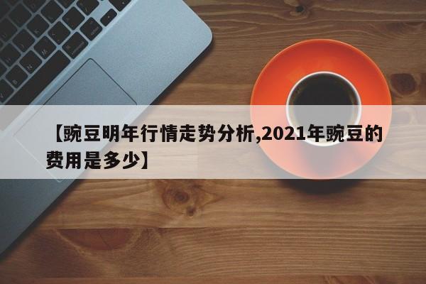 【豌豆明年行情走势分析,2021年豌豆的费用是多少】