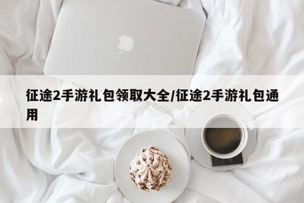 征途2手游礼包领取大全/征途2手游礼包通用