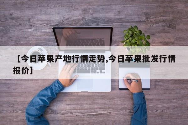 【今日苹果产地行情走势,今日苹果批发行情报价】