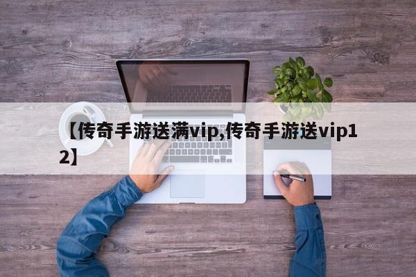 【传奇手游送满vip,传奇手游送vip12】