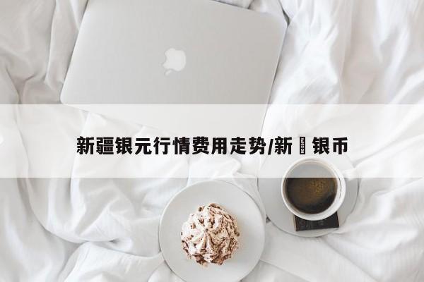 新疆银元行情费用走势/新彊银币