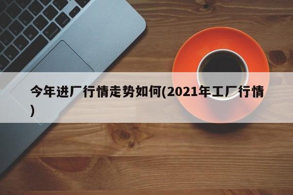 今年进厂行情走势如何(2021年工厂行情)