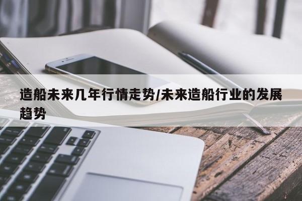 造船未来几年行情走势/未来造船行业的发展趋势