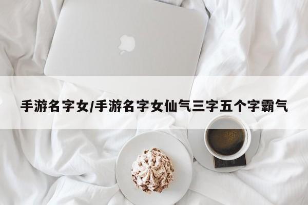 手游名字女/手游名字女仙气三字五个字霸气