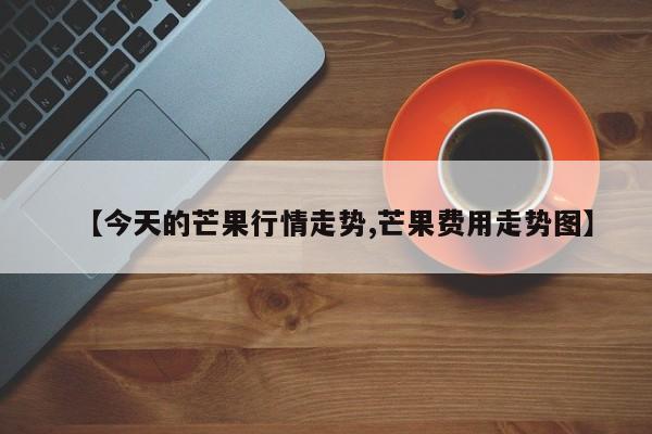 【今天的芒果行情走势,芒果费用走势图】