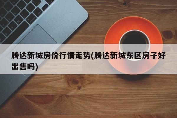 腾达新城房价行情走势(腾达新城东区房子好出售吗)