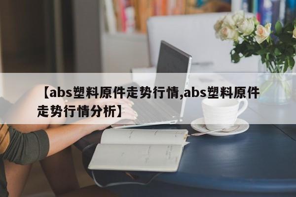 【abs塑料原件走势行情,abs塑料原件走势行情分析】