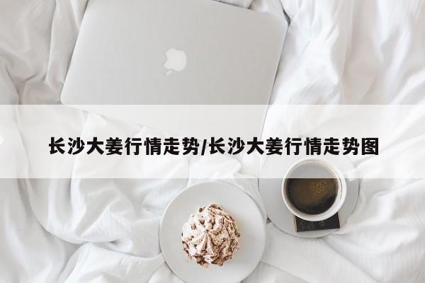 长沙大姜行情走势/长沙大姜行情走势图