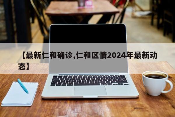 【最新仁和确诊,仁和区情2024年最新动态】