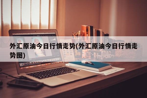 外汇原油今日行情走势(外汇原油今日行情走势图)