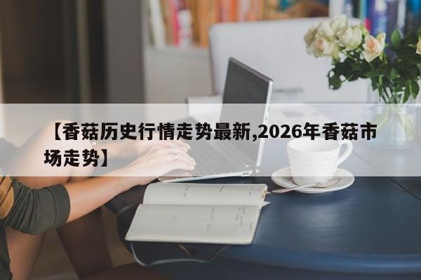 【香菇历史行情走势最新,2026年香菇市场走势】