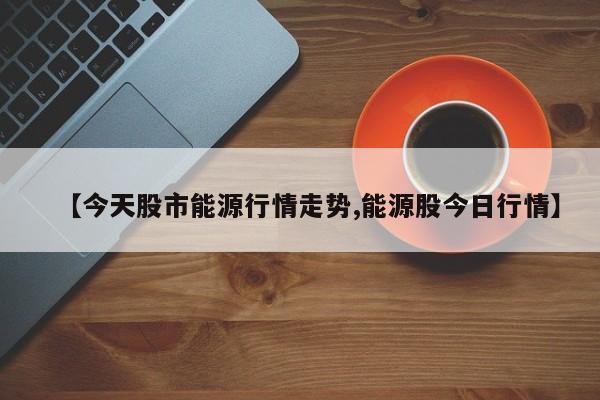【今天股市能源行情走势,能源股今日行情】