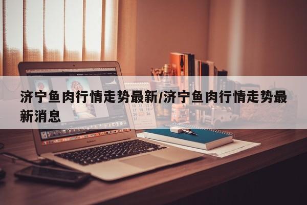 济宁鱼肉行情走势最新/济宁鱼肉行情走势最新消息