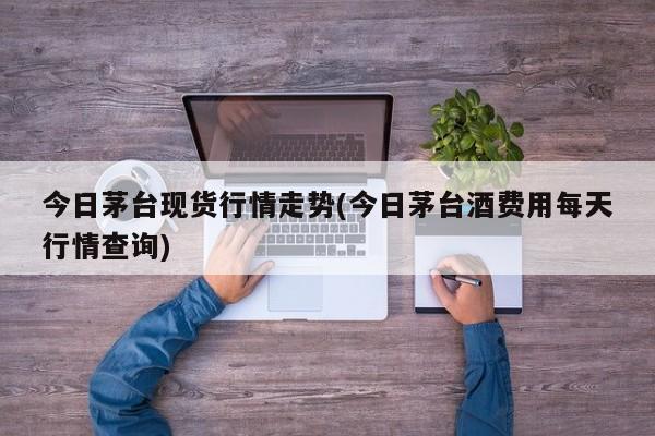 今日茅台现货行情走势(今日茅台酒费用每天行情查询)